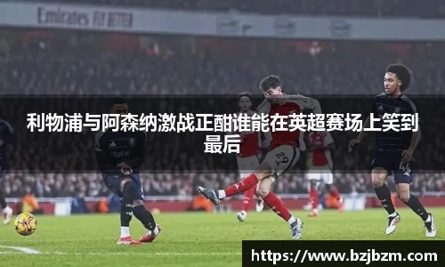 利物浦与阿森纳激战正酣谁能在英超赛场上笑到最后
