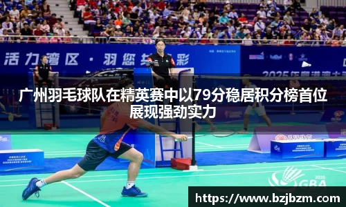 广州羽毛球队在精英赛中以79分稳居积分榜首位展现强劲实力