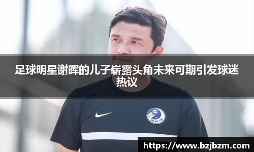 足球明星谢晖的儿子崭露头角未来可期引发球迷热议