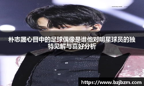 朴志晟心目中的足球偶像是谁他对明星球员的独特见解与喜好分析